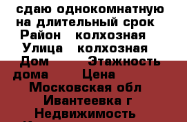 сдаю однокомнатную на длительный срок › Район ­ колхозная  › Улица ­ колхозная › Дом ­ 38 › Этажность дома ­ 5 › Цена ­ 18 000 - Московская обл., Ивантеевка г. Недвижимость » Квартиры аренда   